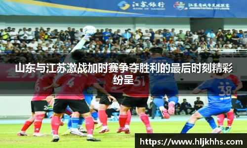 山东与江苏激战加时赛争夺胜利的最后时刻精彩纷呈
